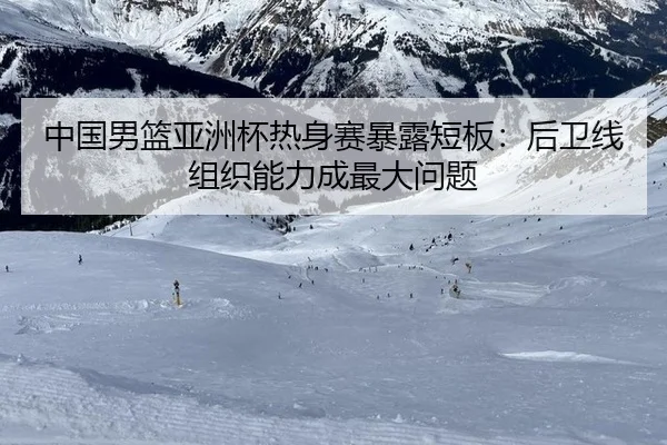 中国男篮亚洲杯热身赛暴露短板：后卫线组织能力成最大问题